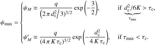 \begin{eqnarray} \psi_{\max}=\begin{cases} \psi_{M} \equiv \displaystyle\frac{q}{\left(2\,\pi\,d_{\rm c}^2 \right/3)^{3/2}}\exp{\left(-\frac{3}{2} \right)}, &\text{ if } \underbrace{d_{\rm c}^2/{6K}}_{\tau_{\max}}>\tau_{\rm c},\\ &\\ \psi_{M}' \equiv \displaystyle\frac{q}{(4\,\pi\,K\,\tau_{\rm c})^{3/2}}\exp{\left(-\frac{d_{\rm c}^2}{4\,K\,\tau_{\rm c}} \right)}, &\text{ if } \tau_{\max}<\tau_{\rm c}. \end{cases} \label{eq:max_psi_1} \end{eqnarray}