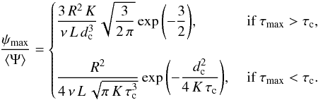\begin{eqnarray} {\displaystyle \frac{\psi_{\max}}{\langle\Psi\rangle}}=\begin{cases} {\displaystyle \frac{3\,R^2\,K}{\nu\,L\,d_{\rm c}^3}} \sqrt{{\displaystyle \frac{3}{2\,\pi}}} \exp{\left(-{\displaystyle \frac{3}{2}} \right)}, &\text{ if } \tau_{\max}>\tau_{\rm c},\\ &\\ {\displaystyle \frac{R^2}{4\,\nu\,L\,\sqrt{\pi\,K\,\tau_{\rm c}^{3}}}} \exp{\left(-{\displaystyle \frac{d_{\rm c}^2}{4\,K\,\tau_{\rm c}}}\right)}, &\text{ if } \tau_{\max}<\tau_{\rm c}. \end{cases} \label{eq:max_psi_2} \end{eqnarray}