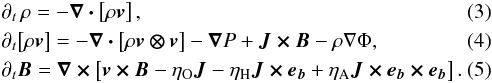 \begin{eqnarray} &&\partial_t\, \rho = - \vec{\nabla \cdot} \left[ \rho \vec{v} \right], \label{eqn:dyn-rho}\\ &&\partial_t \!\left[ \rho \vec{v} \right] = - \vec{\nabla \cdot} \left[ \rho \vec{v \otimes v} \right] - \bnab P + \vec{J \times B} - \rho\nabla\Phi, \label{eqn:dyn-v}\\ &&\partial_t \vec{B} = \vec{\nabla \times} \left[ \vec{v \times B} - \eta_{\mathrm{O}} \vec{J} - \eta_{\mathrm{H}} \vec{J \times e_b} + \eta_{\mathrm{A}} \vec{J \times e_b \times e_b} \right]. \label{eqn:dyn-b} \end{eqnarray}