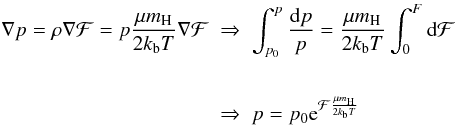 \begin{eqnarray} \begin{split} \nabla p=\rho\nabla\mathcal{F}=p\frac{\mu m_{\rm H}}{2k_{\rm b}T}\nabla\mathcal{F} \; &\Rightarrow \; \int_{p_{0}}^{p}\frac{{\rm d}p}{p}=\frac{\mu m_{\rm H}}{2k_{\rm b}T}\int_{0}^{F}{\rm d}\mathcal{F}\\ \\ \; &\Rightarrow \; p=p_{0}{\rm e}^{\mathcal{F}\frac{\mu m_{\rm H}}{2k_{\rm b}T}} \label{eq:PressureF} \end{split} \end{eqnarray}