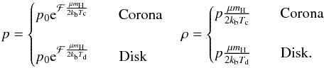 \begin{equation} p = \begin{cases} p_{0}{\rm e}^{ \mathcal{F} \frac{\mu m_{\rm H}}{2k_{\rm b}T_{\rm c}}} \qquad \text{{Corona}}\\ \\ p_{0}{\rm e}^{ \mathcal{F} \frac{\mu m_{\rm H}}{2k_{\rm b}T_{\rm d}}} \qquad \text{{Disk}} \end{cases} \rho = \begin{cases} p\frac{\mu m_{\rm H}}{2k_{\rm b}T_{\rm c}} \qquad \text{{Corona}}\\ \\ p\frac{\mu m_{\rm H}}{2k_{\rm b}T_{\rm d}} \qquad \text{{Disk}}. \end{cases} \label{eq:pressure&density} \end{equation}