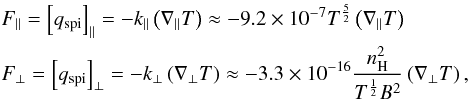 \begin{eqnarray} \begin{split} &F_{\parallel} = \left[ q_{\rm spi} \right]_{\parallel} = -k_{\parallel} \left( \nabla_{\parallel}T \right) \approx -9.2 \times 10^{-7} T^{\frac{5}{2}} \left( \nabla_{\parallel}T \right) \\ &F_{\perp} = \left[ q_{\rm spi} \right]_{\perp} = -k_{\perp} \left( \nabla_{\perp}T \right) \approx -3.3 \times 10^{-16} \frac{n_{\rm H}^{2}}{T^{\frac{1}{2}}B^{2}} \left( \nabla_{\perp}T \right), \label{eq:ThermCond_q_spi} \end{split} \end{eqnarray}