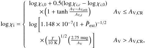 \begin{equation} \log \chi_{\rm i} = \left\{ \begin{array}{ll} \log \chi_{i,0} + 0.5(\log \chi_{i,c} - \log \chi_{i,0})& \\ ~~~~~~\,\times\left(1 + \tanh\frac{A_{\rm V}-A_{V, \rm crit}}{A_{V,d}}\right) & A_{\rm V}\le A_{\rm V,CR} \\ \log \Bigg[ 1.148\times10^{-7}(1 +\tilde{P}_{\rm ext})^{-1/2} &\\ ~~~~~~~\times \left(\frac{T}{10~\rm K}\right)^{1/2}\left(\frac{2.75~ \rm mag}{A_{\rm V}}\right)\Bigg] & A_{\rm V} > A_{\rm V,CR}, \end{array} \right. \label{eqn:ionmodel} \end{equation}