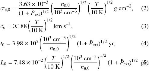 \begin{eqnarray} &&\sigma_{\rm n,0} = \frac{3.63\times 10^{-3}}{(1+\tilde{P}_{\rm ext})^{1/2}}\left(\frac{n_{\rm n,0}}{10^3 \rm ~cm^{-3}}\right)^{1/2}\left(\frac{T}{10 ~\rm K}\right)^{1/2} \rm g~cm^{-2},\\ &&c_{\rm s} = 0.188\left(\frac{T}{10 ~\rm K}\right)^{1/2} \rm km~s^{-1},\\ &&t_{0} = 3.98\times 10^5\left(\frac{10^3 \rm~ cm^{-3}}{n_{\rm n,0}}\right)^{1/2}(1 + \tilde{P}_{\rm ext})^{1/2}~\rm yr,\label{time}\\ && L_{0} = 7.48\times 10^{-2} \left(\frac{T}{10 ~\rm K}\right)^{1/2} \left(\frac{10^3 \rm ~cm^{-3}}{n_{\rm n,0}}\right)^{1/2}(1 + \tilde{P}_{\rm ext})^{1/2}~\rm~pc,\label{length} \end{eqnarray}
