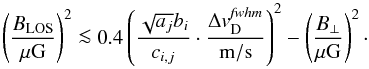 \begin{equation} \left(\frac{B_\mathrm{LOS}}{\mathrm{\mu G}}\right)^2 \la 0.4 \left(\frac{\sqrt{a_{j}} b_{i}}{c_{i,j}}\cdot \frac{\Delta {v}^{\it fwhm}_\mathrm{D}}{\mathrm{m/s}}\right)^2 - \left(\frac{B_\perp}{\mathrm{\mu G}}\right)^2 \label{eq:convert_all} \cdot \end{equation}