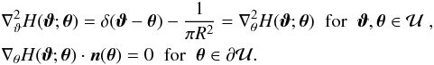 \begin{eqnarray} &&\nabla^2_\vt H(\vc\vt;\vc\theta) =\delta(\vc\vt-\vc\theta)-\frac{1}{\pi R^2} = \nabla^2_\theta H(\vc\vt;\vc\theta)\;\;\hbox{for}\;\;\vc\vt, \vc\theta\in \cal U \;,\nonumber \\ &&\nabla_\theta H(\vc\vt;\vc\theta) \cdot \vc n(\vc\theta)=0 \;\; \hbox{for}\;\; \vc\theta\in \partial\cal U. \nonumber \end{eqnarray}