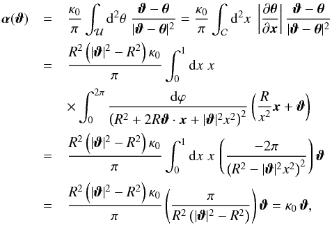 \appendix \setcounter{section}{1} \begin{eqnarray} \vc\alpha(\vc\vt)&=&\frac{\kappa_0}{\pi}\int_{\cal U}\d^2\theta\; \frac{\vc\vt-\vc\theta}{|\vc\vt-\vc\theta |^2} =\frac{\kappa_0}{\pi}\int_{\cal C}\d^2 x\; \abs{\frac{\partial \vc\theta}{\partial \vc x}} \frac{\vc\vt-\vc\theta}{|\vc\vt-\vc\theta |^2} \nonumber \\ &=&\frac{R^2\rund{|\vc\vt|^2-R^2} \kappa_0}{\pi}\int_0^1\d x\;x \nonumber\\ &&\times \int_0^{2\pi} \frac{\d\vp}{\rund{R^2+2 R \vc\vt\cdot\vc x+|\vc\vt|^2 x^2}^2}\rund{\frac{R}{x^2}\vc x +\vc\vt} \\ &=&\frac{R^2\rund{|\vc\vt|^2-R^2} \kappa_0}{\pi}\int_0^1\d x\;x\, \rund{\frac{-2 \pi}{\rund{R^2-|\vc\vt|^2 x^2}^2}}\vc\vt \nonumber\\ &=& \frac{R^2\rund{|\vc\vt|^2-R^2} \kappa_0}{\pi} \rund{\frac{\pi}{R^2 \rund{|\vc\vt|^2-R^2}}}\vc\vt=\kappa_0\,\vc\vt, \nonumber \end{eqnarray}