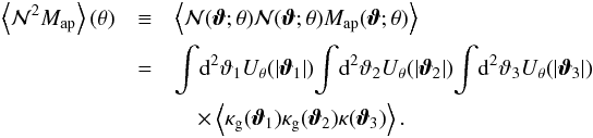 \begin{eqnarray} \label{eq:mmn} \ev{\Nap^2 \Map} (\theta) &\equiv& \ev{\Nap(\vvartheta;\theta) \Nap(\vvartheta;\theta) \Map(\vvartheta;\theta )} \nonumber \\&=& \int \!\dd^{2} \vartheta_{1} U_{\theta} ( |\vvartheta_{1}|) \!\int\! \dd^{2} \vartheta_{2} U_{\theta} ( |\vvartheta_{2}|) \!\int\! \dd^{2} \vartheta_{3} U_{\theta} ( |\vvartheta_{3}|) \nonumber\\ && \quad\times \left\langle \kappa_{\mathrm{g}} ( \boldsymbol {\vartheta}_{1} ) \kappa_{\mathrm{g}} ( \boldsymbol {\vartheta}_{2} ) \kappa ( \boldsymbol {\vartheta}_{3} ) \right\rangle . \end{eqnarray}