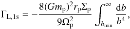 \begin{equation} \Gamma_\mathrm{L,1s} =- \frac{8(Gm_{\rm p})^2 r_{\rm p} \Sigma_{\rm p}}{9 \Omega_{\rm p}^2} \int_{b_{\rm min}}^{\infty}\frac{ {\rm d} b}{b ^4}, \end{equation}
