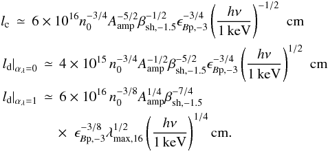 \begin{eqnarray} && l_{\rm c} \,\simeq\, 6\times10^{16}n_0^{-3/4}A_{\rm amp}^{-5/2}\beta_{\rm sh,-1.5}^{-1/2}\epsilon_{B{\rm p},-3}^{-3/4}\left(\frac{h\nu}{1\,{\rm keV}}\right)^{-1/2} \,\,{\rm cm} \nonumber\\ && \left.l_{\rm d}\right\vert_{\alpha_\lambda=0} \,\simeq\, 4\times 10^{15}\,n_0^{-3/4}A_{\rm amp}^{-1/2}\beta_{\rm sh,-1.5}^{-5/2}\epsilon_{B{\rm p},-3}^{-3/4}\left(\frac{h\nu}{1\,{\rm keV}}\right)^{1/2}\,\,{\rm cm}\nonumber\\ && \left.l_{\rm d}\right\vert_{\alpha_\lambda=1} \,\simeq\, 6\times 10^{16}\,n_0^{-3/8}A_{\rm amp}^{1/4}\beta_{\rm sh,-1.5}^{-7/4} \nonumber \\ && \quad\qquad \quad\times\,\, \, \epsilon_{B{\rm p},-3}^{-3/8}\lambda_{\rm max,16}^{1/2}\left(\frac{h\nu}{1\,{\rm keV}}\right)^{1/4} {\rm cm}. \label{eq:lcool1} \end{eqnarray}