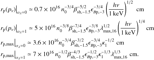 \begin{eqnarray} &&\left.r_{\rm p}(p_\nu)\right\vert_{\alpha_\lambda=0} \simeq 0.7\times 10^{16}\,n_0^{-3/4}\beta_{\rm sh,-1.5}^{-5/2}\epsilon_{B\rm p,-3}^{-3/4} \left(\frac{h\nu}{1\,{\rm keV}}\right)^{1/2}\,\,{\rm cm}\nonumber\\ &&\left.r_{\rm p}(p_\nu)\right\vert_{\alpha_\lambda=1} \simeq 5\times 10^{16}\,n_0^{-3/8}\beta_{\rm sh,-1.5}^{-7/4}\epsilon_{B\rm p,-3}^{-3/8}\lambda_{\rm max,16}^{1/2}\left(\frac{h\nu}{1\,{\rm keV}}\right)^{1/4}{\rm cm}\nonumber\\ &&\left.r_{\rm p,max}\right\vert_{\alpha_\lambda=0} \simeq 3.6\times 10^{16}n_0^{-3/4}\beta_{\rm sh,-1.5}^{-3/2}\epsilon_{B\rm p,-3}^{-3/4}\kappa_1^{-1/2}\,\,{\rm cm}\nonumber\\ &&\left.r_{\rm p,max}\right\vert_{\alpha_\lambda=1} \simeq 7\times 10^{16}\,n_0^{-1/2}\beta_{\rm sh,-1.5}^{-4/3}\epsilon_{B\rm p,-3}^{-1/2} \kappa_1^{-1/3}\lambda_{\rm max,16}^{1/3}\,\,{\rm cm}. \label{eq:dmaxn} \end{eqnarray}