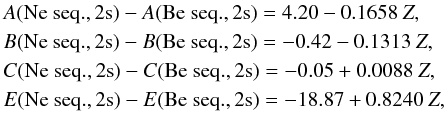 \begin{eqnarray} \label{eqn:b_ne} &&A({\rm Ne\ seq., 2s}) - A({\rm Be\ seq.,2s}) = 4.20 - 0.1658~Z, \nonumber\\ &&B({\rm Ne\ seq., 2s}) - B({\rm Be\ seq.,2s}) = -0.42 - 0.1313~Z, \nonumber \\ &&C({\rm Ne\ seq., 2s}) - C({\rm Be\ seq.,2s}) = -0.05 + 0.0088~Z, \nonumber \\ &&E({\rm Ne\ seq., 2s}) - E({\rm Be\ seq.,2s}) = -18.87 + 0.8240~Z, \end{eqnarray}