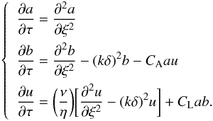 \begin{eqnarray} \label{system} \left\{ \begin{split} \begin{gathered} \begin{aligned} & \frac{\partial{a}}{\partial{\tau}}=\frac{\partial^2{a}}{\partial{\xi}^2} \\ & \frac{\partial{b}}{\partial{\tau}}=\frac{\partial^2{b}}{\partial{\xi}^2}-(k\delta)^2b-C_{\rm A}au \\ & \frac{\partial{u}}{\partial{\tau}}=\bigg(\frac{\nu}{\eta}\bigg)\bigg[\frac{\partial^2{u}}{\partial{\xi}^2}-(k\delta)^2u\bigg]+C_{\rm L}ab . \end{aligned} \end{gathered} \end{split} \right. \end{eqnarray}