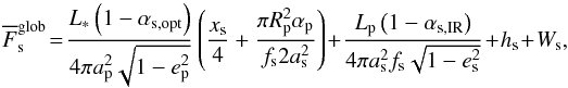 \begin{equation} \label{Fglob} \overline{F}_\mathrm{s}^\mathrm{glob}\! =\! \frac { L_* \left( 1 - \alpha_\mathrm{s,opt} \right) } { 4 \pi a_\mathrm{p}^2 \sqrt{1 - e_\mathrm{p}^2} } \left( \frac { x_\mathrm{s} } { 4 } + \frac {\pi R_\mathrm{p}^2 \alpha_\mathrm{p}} { f_\mathrm{s} 2 a_\mathrm{s}^2 } \right)+ \frac {L_\mathrm{p} \left( 1 - \alpha_\mathrm{s,IR} \right) } { 4 \pi a_\mathrm{s}^2 f_\mathrm{s} \sqrt{1 - e_\mathrm{s}^2} } + h_\mathrm{s} + W_\mathrm{s}, \end{equation}