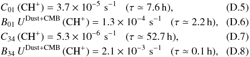 \appendix \setcounter{section}{4} \begin{eqnarray} \label{eq-col_chp01} &&C_{\rm 01}\,({\rm CH^+}) = 3.7 \times 10^{-5} \,\, {\rm s^{-1}} \,\,\,\,\, (\tau\simeq 7.6\,{\rm h}),\\ \label{eq-rad_chp01} &&B_{\rm 01}\, U^{\rm Dust+CMB} \,({\rm CH^+})= 1.3 \times 10^{-4} \,\, {\rm s^{-1}} \,\,\,\,\, (\tau\simeq 2.2\,{\rm h}),\\ \label{eq-col_chp34} &&C_{\rm 34}\,({\rm CH^+}) = 5.3 \times 10^{-6} \,\, {\rm s^{-1}} \,\,\,\,\, (\tau\simeq 52.7\,{\rm h}),\\ \label{eq-rad_chp34} &&B_{\rm 34}\, U^{\rm Dust+CMB} \,({\rm CH^+})= 2.1 \times 10^{-3} \,\, {\rm s^{-1}} \,\,\,\,\, (\tau\simeq 0.1\,{\rm h}), \end{eqnarray}