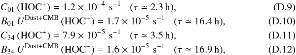 \appendix \setcounter{section}{4} \begin{eqnarray} \label{eq-col_hocp01} &&C_{\rm 01}\,({\rm HOC^+}) = 1.2 \times 10^{-4} \,\, {\rm s^{-1}} \,\,\,\,\, (\tau\simeq 2.3\,{\rm h}),\\ \label{eq-rad_hocp01} &&B_{\rm 01}\, U^{\rm Dust+CMB} \,({\rm HOC^+}) = 1.7 \times 10^{-5} \,\, {\rm s^{-1}} \,\,\,\,\, (\tau\simeq 16.4\,{\rm h}),\\ \label{eq-col_hocp34} &&C_{\rm 34}\,({\rm HOC^+}) = 7.9 \times 10^{-5} \,\, {\rm s^{-1}} \,\,\,\,\, (\tau\simeq 3.5\,{\rm h}),~~~~~~~~~~~~~~~~~~~~~~~~~~~~~~~~~~~~~~~~~~~~~~\\ \label{eq-rad_hocp34} &&B_{\rm 34}\, U^{\rm Dust+CMB} \,({\rm HOC^+}) = 1.6 \times 10^{-5} \,\, {\rm s^{-1}} \,\,\,\,\, (\tau\simeq 16.9\,{\rm h}), \end{eqnarray}