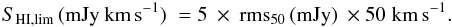 \begin{eqnarray} S_\mathrm{HI,lim}\,(\mathrm{mJy}\:\mathrm{km}\,\mathrm{s}^{-1}) \; = 5 \: \times \: {\rm rms}_{50}\,(\mathrm{mJy}) \: \times 50 \; \mathrm{km}\,\mathrm{s}^{-1} . \end{eqnarray}