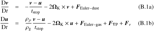 \appendix \setcounter{section}{2} % subequation 4875 0 \begin{eqnarray} \frac{{\rm D}\bs{v}}{{\rm D}t} &= & -\frac{\bs{v}-\bs{u}}{t_\mathrm{stop}} -2\bs{\Omega}_{\rm K} \times \bs{v} +\bs{F}_\mathrm{Euler-dust} \\ \frac{{\rm D}\bs{u}}{{\rm D}t} &= & \frac{\rho_p}{\rho_{\rm g}}\frac{\bs{v}-\bs{u}}{t_\mathrm{stop}} -2\bs{\Omega}_{\rm K} \times \bs{u} +\bs{F}_\mathrm{Euler-gas} +\bs{F}_\mathrm{\nabla P} +\bs{F}_\nu \end{eqnarray}