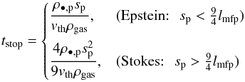 \begin{equation} \label{eq:stoppingtime} t_\mathrm{stop} = \begin{cases} \displaystyle \frac{\rho_{\bullet,\rm{p}} s_{\rm{p}}}{v_{\rm{th}} \rho_{\rm{gas}}}, &\text{(Epstein:}\: \: \: s_{\rm{p}} < \frac{9}{4} l_{\rm{mfp}})\\[1em] \displaystyle \frac{4 \rho_{\bullet,\rm{p}} s_{\rm{p}}^{2}}{9 v_{\rm{th}} \rho_{\rm{gas}}}, &\text{(Stokes:}\: \: \: s_{\rm{p}} > \frac{9}{4} l_{\rm{mfp}}) \end{cases} \end{equation}