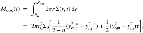\begin{eqnarray} M_{\rm disc} (t) \!\!\!&=&\!\!\! \int_{\Rin}^{\Rout} 2\pi r\, \Sigma(r,t) \,\der r \nonumber\\ & = &\!\! 2\pi r_0^2 \Sigma_0 \bigg[ \frac{1}{2-n} (\yout^{2-n} - \yin^{2-n}) + \frac{1}{2} (\yout^2 - \yin^2) \tau \bigg], \label{eq:Mdisc_param} \end{eqnarray}