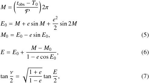 \begin{eqnarray} && M=\left(\frac{t_{\rm obs}-T_0}{{\cal P}}\right)2\pi \nonumber\\ && E_0=M+e\sin M +\frac{e^2}{2}\sin 2M \nonumber\\ && M_0=E_0-e\sin E_0, \\[3mm] && E=E_0+\frac{M-M_0}{1-e\cos E_0}, \\[3mm] && \tan\frac{\nu}{2}=\sqrt{\frac{1+e}{1-e}}\tan\frac{E}{2}, \end{eqnarray}