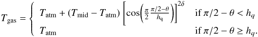 \begin{equation} T_{\rm gas} = \left\{ \begin{array}{l l} T_{\rm atm}+(T_{\rm mid}-T_{\rm atm})~\Bigg[{\rm cos}\bigg(\frac{\pi}{2}\frac{\pi/2-\theta}{h_{\rm q}}\bigg)\bigg]^{2\delta} & \text{if }\pi/2-\theta<h_{q}\\ T_{\rm atm} & \text{if }\pi/2-\theta\ge h_{q}. \end{array} \right. \end{equation}