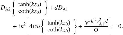 \begin{eqnarray} &&D_{\rm A2}\left\{\begin{array}{l}\tanh(kz_0)\\ \coth(kz_0)\end{array}\right\}+dD_{\rm A1} \nonumber\\ &&\qquad +\,\,{\rm i}k^2\left[4\nu\omega\left\{\begin{array}{l}\tanh(kz_0)\\ \coth(kz_0)\end{array}\right\}+\frac{\eta_{\rm C}k^2v_{\rm A1}^2d}{\Omega}\right]=0. \label{eq:2.4} \end{eqnarray}