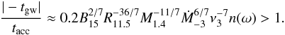 \begin{eqnarray} {|-t_{\rm gw}|\over t_{\rm acc}}\approx0.2 B_{15}^{2/7}R_{11.5}^{-36/7}M_{1.4}^{-11/7}\dot M_{-3}^{6/7} \nu_{3}^{-7}n(\omega)>1. \label{accovergw} \end{eqnarray}