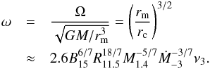 \begin{eqnarray} \omega & =& \frac{\Omega}{\sqrt{GM/r_{\rm m}^3}}=\left(\frac{r_{\rm m}}{r_{\rm c}}\right)^{3/2}\nonumber \\ & \approx& 2.6B_{15}^{6/7}R_{11.5}^{18/7}M_{1.4}^{-5/7}\dot M_{-3}^{-3/7}\nu_{3}.\label{omega} \end{eqnarray}