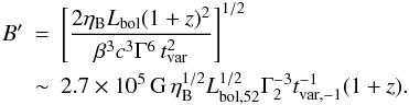 \begin{eqnarray} B' \!\!\!&=&\!\!\! \left[ \frac{2\eta_{\rm B} L_{\rm bol} (1+z)^{2} }{ \beta^3 c^3 \Gamma^6\,t_{\rm var}^{2} } \right]^{1/2} \nonumber\\ & \sim&\!\!\! 2.7\times 10^5\,{\rm G}\,\eta_{\rm B}^{1/2}L_{\rm bol,52}^{1/2}\Gamma_2^{-3}t_{\rm var,-1}^{-1} (1+z). \label{eq:B} \end{eqnarray}