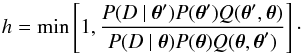 \begin{equation} h=\min \left[1, \frac{P(D~\vert~ \vec\theta ^{\rm \prime}) P( \vec\theta^{\rm \prime}) Q( \vec\theta ^{\rm \prime}, \vec\theta ) } { P(D~\vert~ \vec\theta) P( \vec\theta) Q( \vec\theta , \vec\theta ^{\rm \prime}) } \right]\cdot \end{equation}