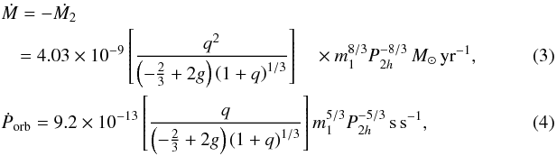 \begin{eqnarray} \label{eq:Mdot} &&\dot{M} = -\dot{M_2} ~~~ \nonumber\\ && \quad = 4.03 \times 10^{-9}\left[\frac{q^2}{\left(- \frac{2}{3}+2g\right)\left(1+q\right)^{1/3}}\right] \quad\times m_1^{8/3}P_{2h}^{-8/3}\, M_{\odot}\, {\rm yr}^{-1}, \\\label{eq:Pdot} &&\dot{P}_{\rm orb}=9.2 \times 10^{-13}\left[\frac{q}{\left(- \frac{2}{3}+2g\right)\left(1+q\right)^{1/3}}\right]m_1^{5/3}P_{2h}^{-5/3}\, {\rm s} \, {\rm s}^{-1}, \end{eqnarray}