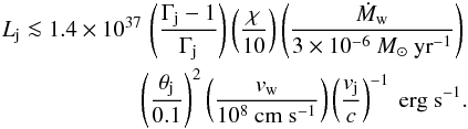 \begin{eqnarray} L_\mathrm{j}\la 1.4\times 10^{37} \, \left(\frac{\Gamma_\mathrm{j}-1}{\Gamma_\mathrm{j}}\right) \left(\frac{\chi}{10}\right) \left(\frac{\dot{M}_\mathrm{w}}{3\times 10^{-6}~M_\odot~\mathrm{yr}^{-1}}\right)\nonumber\\ \left(\frac{\theta_\mathrm{j}}{0.1}\right)^2 \left(\frac{v_\mathrm{w}}{10^8~\mathrm{cm~s}^{-1}}\right) \left(\frac{v_\mathrm{j}}{c}\right)^{-1}~\mathrm{erg}~\mathrm{s}^{-1}. \label{eq:Ljet} \end{eqnarray}