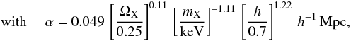 \begin{eqnarray*} {\rm ~with}~~~~~ \alpha=0.049 \,\left[{\Omega_{\rm X}\over 0.25}\right]^{0.11}\,\left[{m_{\rm X}\over {\rm keV}}\right]^{-1.11}\,\left[{h\over 0.7}\right]^{1.22}\,h^{-1}\,{\rm Mpc}, \end{eqnarray*}