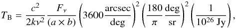 \begin{equation} \label{eq:jytok} T_{\rm B} = \frac{c^2}{2 k \nu^2} \frac{F_{\nu}}{(a \times b)} \left(3600 \frac{\rm arcsec}{\rm deg}\right)^2 \left(\frac{180}{\pi} \frac{\rm deg}{\rm sr}\right)^2 \left(\frac{1}{10^{26} {\rm \ Jy}}\right), \end{equation}