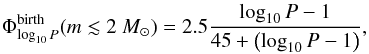 \begin{eqnarray*} \Phi^{\rm birth}_{\log_{10} P}(m\lesssim2~\msun)=2.5\frac{\log_{10}P-1}{45+\left(\log_{10}P-1\right)}, \end{eqnarray*}