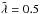 \hbox{$\Tilde\lambda=0{.}5$}