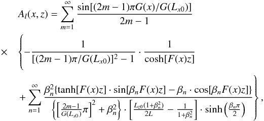 \begin{eqnarray} && A_{l}(x,z)=\sum \limits_{m=1}^{\infty}\frac{\sin [(2m-1)\pi G(x)/G(L_{x0})]}{2m-1}\nonumber~~~~~~~~~~~~~~~~~~~~~~~\\ &\times& \left\{-\frac{1}{[(2m-1)\pi/G(L_{x0})]^{2}-1}\cdot \frac{1}{\cosh [F(x)z]} \phantom{\sum \limits_{n=1}^{\infty} \frac{\beta_{n}^{2}\{\tanh[F(x)z]\cdot\sin[\beta_{n}F(x)z]-\beta_{n}\cdot\cos[\beta_{n}F(x)z]\}}{ {\{[\frac{2m-1}{G(L_{x0})}\pi]^{2}+\beta_{n}^{2}\}}\cdot [\frac{L_{z0}(1+\beta_{n}^{2})}{2L}-\frac{1}{1+\beta_{n}^{2}}]\cdot \sinh(\frac{\beta_{n}\pi}{2}) }}\nonumber\right. \\ && \left. +\sum \limits_{n=1}^{\infty} \frac{\beta_{n}^{2}\{\tanh[F(x)z]\cdot\sin[\beta_{n}F(x)z]-\beta_{n}\cdot\cos[\beta_{n}F(x)z]\}}{ {\left\{\left[\frac{2m-1}{G(L_{x0})}\pi\right]^{2}+\beta_{n}^{2}\right\}}\cdot \left[\frac{L_{z0}(1+\beta_{n}^{2})}{2L}-\frac{1}{1+\beta_{n}^{2}}\right]\cdot \sinh\left(\frac{\beta_{n}\pi}{2}\right) }\right\}, \end{eqnarray}