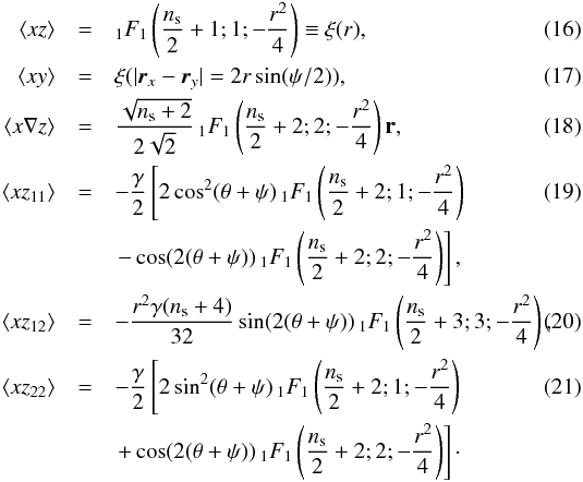 \begin{eqnarray} \left\langle xz \right\rangle &=& _1F_1\left(\frac{n_{\rm s}}{2}+1;1;-\frac{r^2}{4}\right)\equiv \xi(r),\\ \left\langle xy \right\rangle &=&\xi(|\vec{r}_{x}-\vec{r}_{y}|=2 r \sin( \psi/2)),\\ \left\langle x\nabla z \right\rangle &=&\frac{\sqrt{n_{\rm s}+2}}{2\sqrt 2} \, _1F_1\left(\frac{n_{\rm s}}{2}+2;2;-\frac{r^2}{4}\right)\mathbf{r},\\ \left\langle xz_{11} \right\rangle &=&-\frac{\gamma}{2} \left[2 \cos^2(\theta +\psi ) \, _1F_1\left(\frac{n_{\rm s}}{2}+2;1;-\frac{r^2}{4}\right)\right.\\ & &\left. -\cos (2 (\theta +\psi )) \, _1F_1\left(\frac{n_{\rm s}}{2}+2;2;-\frac{r^2}{4}\right)\right],\notag\\ \left\langle xz_{12} \right\rangle &=&-\frac{r^{2}\gamma(n_{\rm s}+4)}{32} \sin(2(\theta +\psi )) \, _1F_1\left(\frac{n_{\rm s}}{2}+3;3;-\frac{r^2}{4}\right),\\ \left\langle xz_{22} \right\rangle&=&-\frac{\gamma}{2} \left[2 \sin ^2(\theta +\psi ) \, _1F_1\left(\frac{n_{\rm s}}{2}+2;1;-\frac{r^2}{4}\right)\right.\\ && \left. +\cos (2 (\theta +\psi )) \, _1F_1\left(\frac{n_{\rm s}}{2}+2;2;-\frac{r^2}{4}\right)\right]\cdot\notag \end{eqnarray}