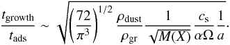 \begin{equation} \frac{t_{\rm growth}}{t_{\rm ads}} \sim \sqrt{ \left( \frac{72}{\pi^{3}}\right)^{1/2}\frac{\rho_{\rm dust}}{\rho_{\rm gr}} \frac{1}{\sqrt{M(X)}} \frac{c_{\rm s}}{\alpha\Omega} \frac{1}{a} }\cdot \label{eq:timescales_ratio} \end{equation}