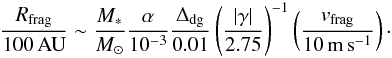 \begin{eqnarray} \frac{R_{\rm frag}}{100\,{\rm AU}} \sim \frac{M_*}{M_\odot} \frac{\alpha}{10^{-3}} \frac{\Delta_{\rm dg}}{0.01} \left( \frac{|\gamma|}{2.75} \right)^{-1} \left( \frac{v_{\rm frag}}{10\,{\rm m\,s}^{-1}} \right)\cdot \label{eq:r_frag} \end{eqnarray}