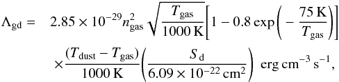 \begin{eqnarray} \nonumber \Lambda_{\rm gd} = & \displaystyle 2.85\times10^{-29}n_{\rm gas}^2\sqrt{\frac{T_{\rm gas}}{1000\,{\rm K}}} \Bigg[ 1-0.8\exp{\Bigg( -\frac{75\,{\rm K}}{T_{\rm gas}}} \Bigg) \Bigg] \\ & \times\displaystyle \frac{(T_{\rm dust}-T_{\rm gas})}{1000\,{\rm K}} \Bigg( \frac{S_{\rm d}}{6.09\times10^{-22}\,{\rm cm}^2} \Bigg)\ \ {\rm erg\,cm}^{-3}\,{\rm s}^{-1}, \end{eqnarray}