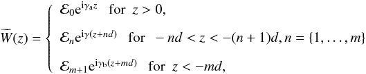 \begin{equation} \widetilde{W}(z) = \left\{ \begin{array}{l} \mathcal{E}_0\text{e}^{\text{i}\gamma_{\text{a}}z} ~~~ \text{for} ~~ z>0,\\[3mm] \mathcal{E}_n\text{e}^{\text{i}\gamma(z+nd)} ~~~ \text{for} ~~ -nd<z<-(n+1)d, n=\{1,\dots,m\}\\[3mm] \mathcal{E}_{m+1}\text{e}^{\text{i}\gamma_{\text{b}}(z+md)} ~~~ \text{for} ~~ z<-md, \end{array} \right. \label{eq:w_n_omEqf} \end{equation}