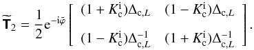 \begin{equation} \widetilde{\mathbfsf{T}}_2 = \frac{1}{2}\text{e}^{-\text{i}\tilde{\varphi}}\left[ \begin{array}{cc} (1+K^{\text{i}}_{\text{c}})\Delta_{\text{c},L} & (1-K_{\text{c}}^{\text{i}})\Delta_{\text{c},L}\\[3mm] (1-K_{\text{c}}^{\text{i}})\Delta_{\text{c},L}^{-1} & (1+K_{\text{c}}^{\text{i}})\Delta_{\text{c},L}^{-1} \end{array} \right]. \end{equation}