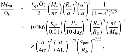 \begin{eqnarray} {|{\cal H}_{\rm rot}|\over \Phi_0}&\simeq& {k_{q*}{\hat\Omega_*}^2\over 2} \left({M_*\over m'}\right)\left({R_*\over a}\right)^2\! \left({a'\over a}\right)^3\!{1\over (1-e^2)^{3/2}}\notag \\ &\simeq& 0.086 \left({k_{q*}\over 0.01}\right) \left(\!{P_*\over 10\,{\rm day}}\!\right)^{\!-2} \left({R_*\over R_\odot}\right)^5 \left({m'\over M_\oplus}\right)^{\!-1} \notag \\ && \times\left({n\over 4n'}\right)^2\left({a\over{\rm AU}}\right)^{\!-1/2}\! \left({a_{\rm peri}\over R_\odot}\right)^{\!-3/2}, \end{eqnarray}