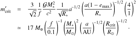 \begin{eqnarray} m'_{\rm crit} &=& \frac{3}{\sqrt{2}} \frac{1}{f} \frac{\GravC M_*^2}{c^2}\frac{1}{\sqrt{R_*}}a^{\!-1/2} \left(\frac{a(1-e_{\rm max})}{R_*}\right)^{\!-1/2}\left(\frac{4}{1}\right)^{2} \notag \\ &\simeq &17~M_\oplus \left({f\over 0.1}\right)^{\!-1} \left(\!{M_*\over M_\odot}\!\right)^2 \left({a\over{\rm AU}}\right)^{\!-1/2}\! \left({R_{\rm crit}\over R_\odot}\right)^{\!-1/2}\cdot \end{eqnarray}