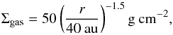 \begin{equation} \label{eq:gas} \Sigma_{\rm{gas}} = 50 \left(\frac{r}{40 \: \rm{au}}\right)^{-1.5} \rm{g} \: \rm{cm}^{-2} , \end{equation}