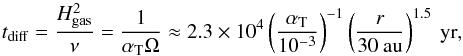 \begin{equation} t_{\rm{diff}} = \frac{H_{\rm{gas}}^{2}}{\nu} = \frac{1}{\alpha_{\rm T} \Omega} \approx 2.3 \times 10^{4} \left(\frac{\alpha_{\rm T}}{10^{-3}}\right)^{-1} \left(\frac{r}{30 \: \rm{au}}\right)^{1.5} \: \rm{yr} , \end{equation}