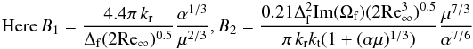 \begin{eqnarray*} {\rm{Here}} \, B_1 = \frac{{4.4\pi \,k_{\rm{r}} }}{{\Delta _{\rm{f}} (2{\mathop{\rm Re}\nolimits} _\infty )^{0.5} }}\frac{{\alpha ^{1/3} }}{{\mu ^{2/3} }} {\rm{,}} \, B_2 = \frac{{0.21\Delta _{\rm{f}}^{\rm{2}} {\mathop{\rm Im}\nolimits} (\Omega _{\rm{f}} ) (2{\mathop{\rm Re}\nolimits} _\infty ^3)^{0.5} }}{{\pi \,k_{\rm{r}} k_{\rm{t}} (1 + (\alpha \mu )^{1/3} )}}\frac{{\mu ^{7/3} }}{{\alpha ^{7/6} }} \end{eqnarray*}