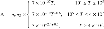 \begin{eqnarray*} \Lambda\,=\, n_{\rm e}\,n_Z \times \left\{ \begin{array}{lr} 7\times10^{-27}T,& 10^4\leq T \leq 10^5 \\[4mm] \nonumber 7\times10^{-19}T^{-0.6},& 10^5\leq T \leq 4\times10^7 \\[4mm] 3\times10^{-27}T^{0.5},& T \geq 4\times10^7. \nonumber \end{array} \right. \end{eqnarray*}